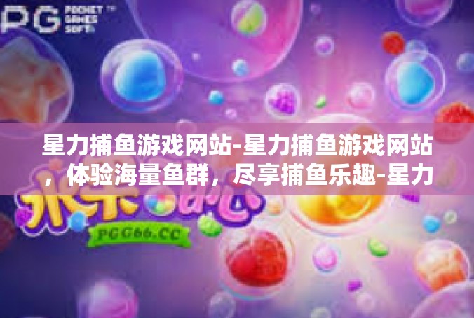 星力捕鱼游戏网站-星力捕鱼游戏网站，体验海量鱼群，尽享捕鱼乐趣-星力捕鱼游戏网站