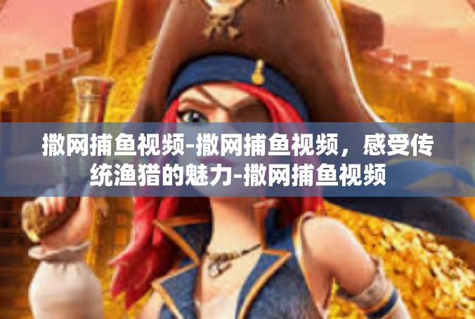 撒网捕鱼视频-撒网捕鱼视频，感受传统渔猎的魅力-撒网捕鱼视频