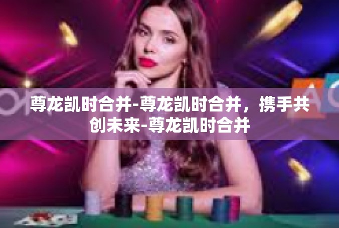 尊龙凯时合并-尊龙凯时合并，携手共创未来-尊龙凯时合并