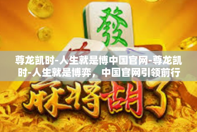 尊龙凯时-人生就是博中国官网-尊龙凯时-人生就是博弈，中国官网引领前行-尊龙凯时-人生就是博中国官网
