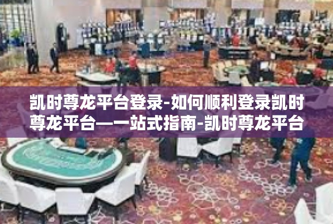 凯时尊龙平台登录-如何顺利登录凯时尊龙平台—一站式指南-凯时尊龙平台登录