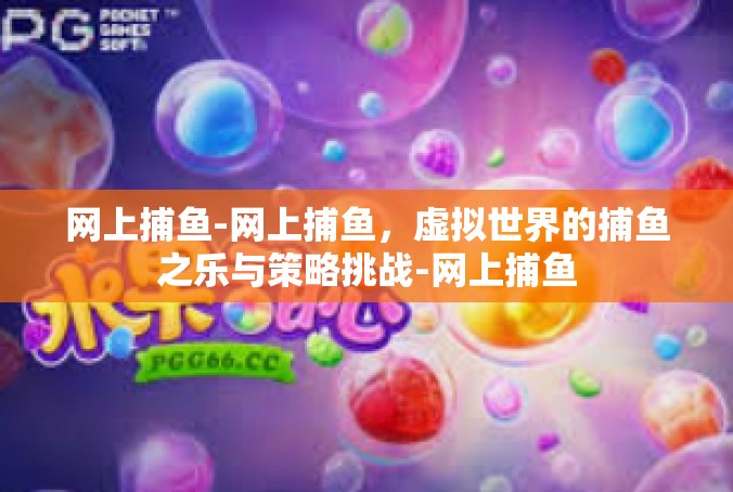网上捕鱼-网上捕鱼，虚拟世界的捕鱼之乐与策略挑战-网上捕鱼
