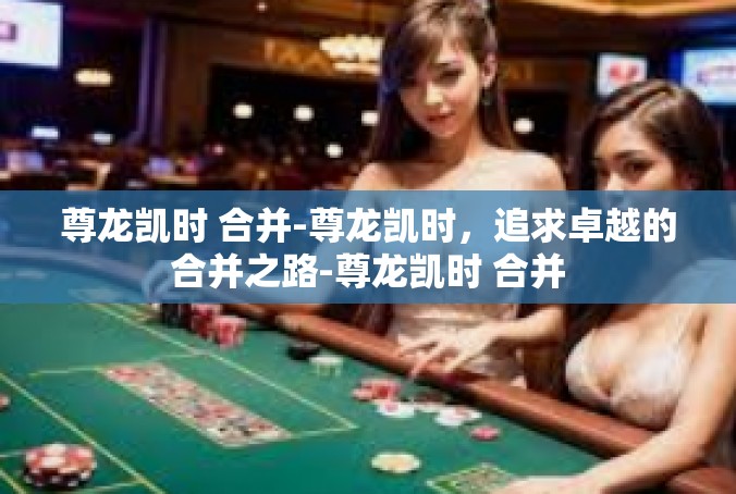 尊龙凯时 合并-尊龙凯时，追求卓越的合并之路-尊龙凯时 合并