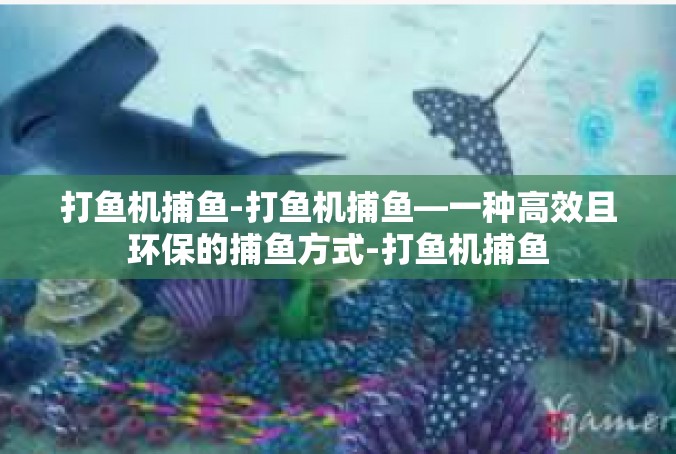 打鱼机捕鱼-打鱼机捕鱼—一种高效且环保的捕鱼方式-打鱼机捕鱼