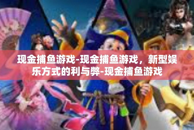 现金捕鱼游戏-现金捕鱼游戏，新型娱乐方式的利与弊-现金捕鱼游戏