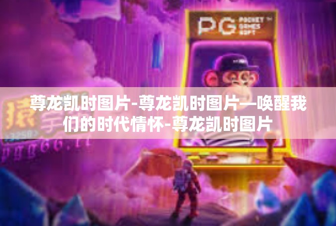 尊龙凯时图片-尊龙凯时图片—唤醒我们的时代情怀-尊龙凯时图片
