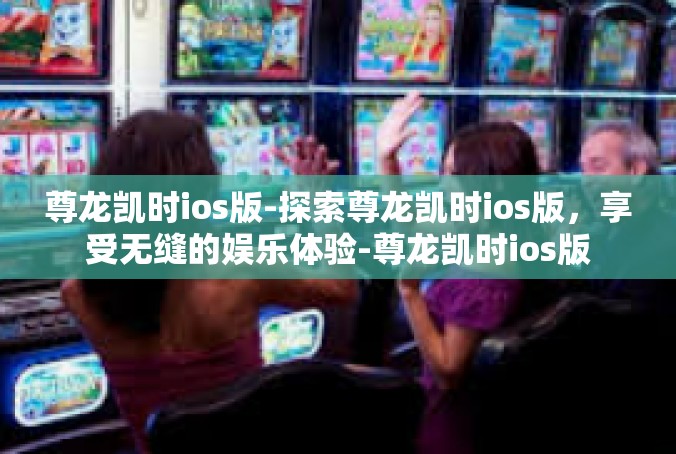 尊龙凯时ios版-探索尊龙凯时ios版，享受无缝的娱乐体验-尊龙凯时ios版