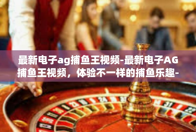 最新电子ag捕鱼王视频-最新电子AG捕鱼王视频，体验不一样的捕鱼乐趣-最新电子ag捕鱼王视频