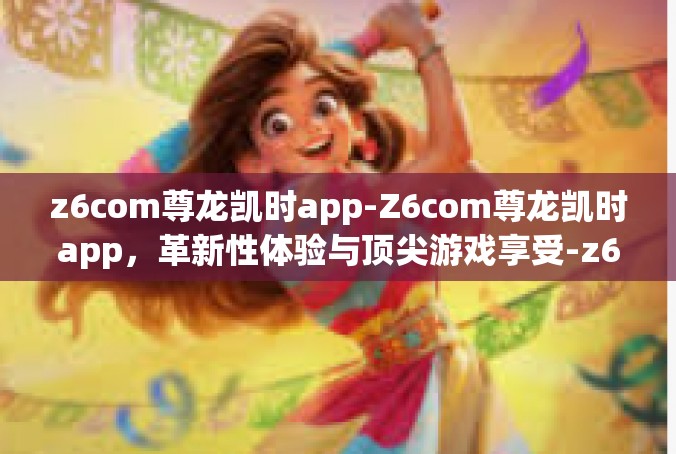 z6com尊龙凯时app-Z6com尊龙凯时app，革新性体验与顶尖游戏享受-z6com尊龙凯时app