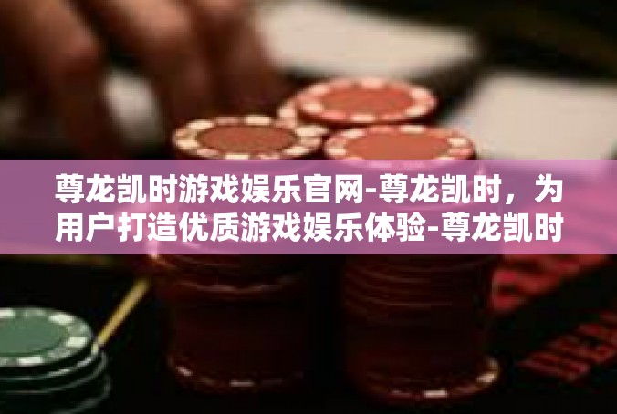 尊龙凯时游戏娱乐官网-尊龙凯时，为用户打造优质游戏娱乐体验-尊龙凯时游戏娱乐官网
