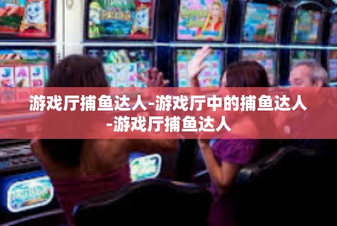 游戏厅捕鱼达人-游戏厅中的捕鱼达人-游戏厅捕鱼达人