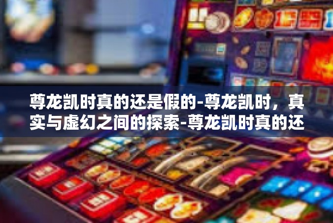 尊龙凯时真的还是假的-尊龙凯时，真实与虚幻之间的探索-尊龙凯时真的还是假的