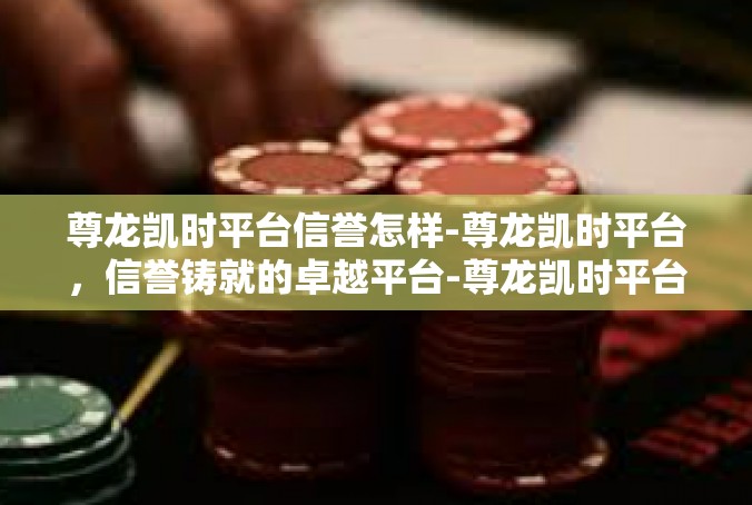 尊龙凯时平台信誉怎样-尊龙凯时平台，信誉铸就的卓越平台-尊龙凯时平台信誉怎样