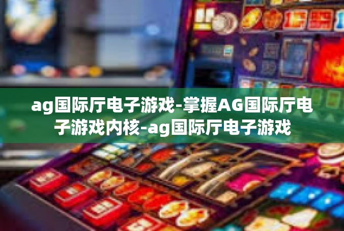 ag国际厅电子游戏-掌握AG国际厅电子游戏内核-ag国际厅电子游戏