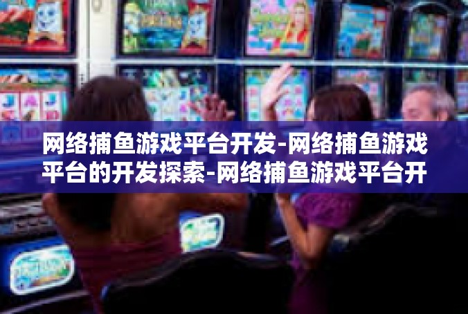 网络捕鱼游戏平台开发-网络捕鱼游戏平台的开发探索-网络捕鱼游戏平台开发