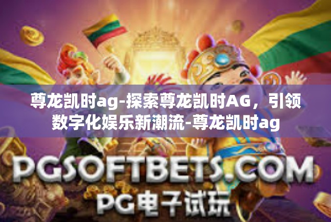尊龙凯时ag-探索尊龙凯时AG，引领数字化娱乐新潮流-尊龙凯时ag