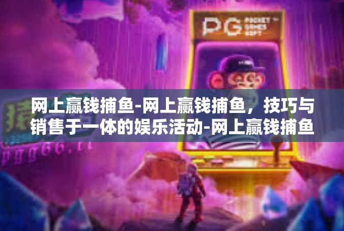 网上赢钱捕鱼-网上赢钱捕鱼，技巧与销售于一体的娱乐活动-网上赢钱捕鱼