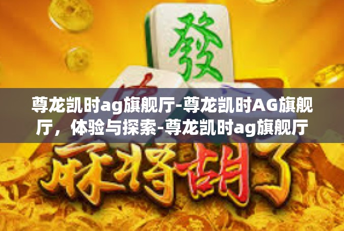 尊龙凯时ag旗舰厅-尊龙凯时AG旗舰厅，体验与探索-尊龙凯时ag旗舰厅