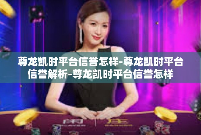 尊龙凯时平台信誉怎样-尊龙凯时平台信誉解析-尊龙凯时平台信誉怎样