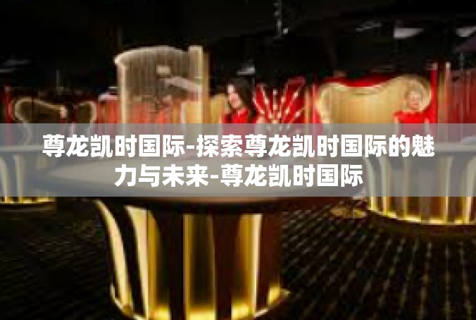 尊龙凯时国际-探索尊龙凯时国际的魅力与未来-尊龙凯时国际